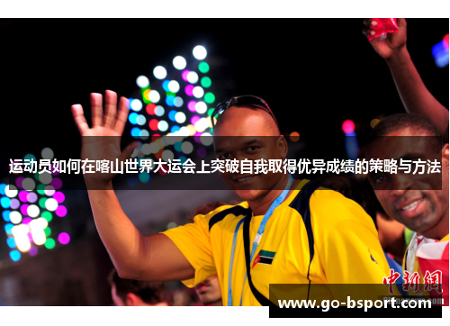 运动员如何在喀山世界大运会上突破自我取得优异成绩的策略与方法