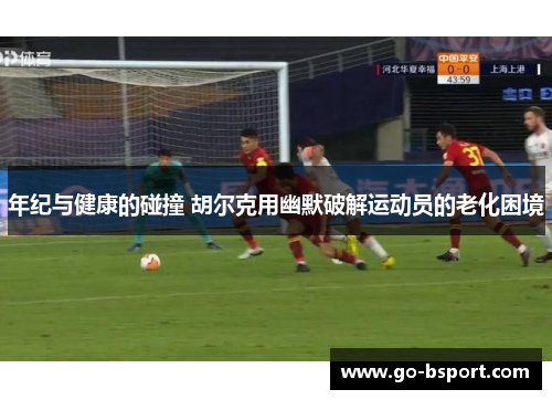 年纪与健康的碰撞 胡尔克用幽默破解运动员的老化困境