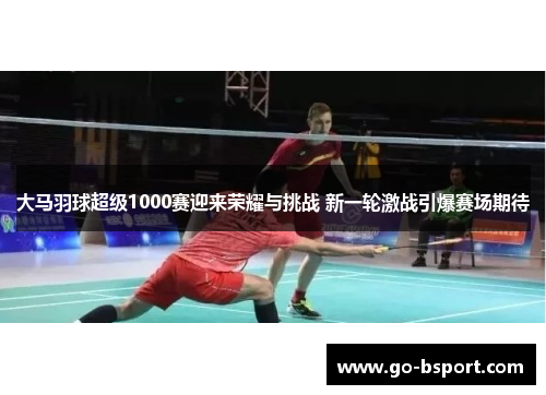 大马羽球超级1000赛迎来荣耀与挑战 新一轮激战引爆赛场期待