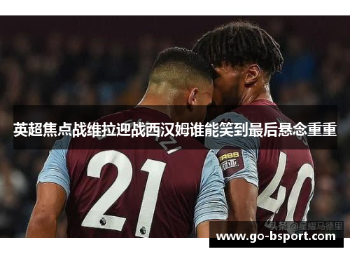 英超焦点战维拉迎战西汉姆谁能笑到最后悬念重重