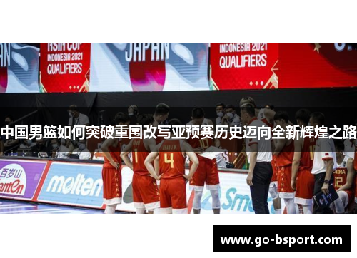 中国男篮如何突破重围改写亚预赛历史迈向全新辉煌之路
