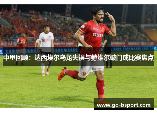 中甲回顾：达西埃尔乌龙失误与赫维尔破门成比赛焦点