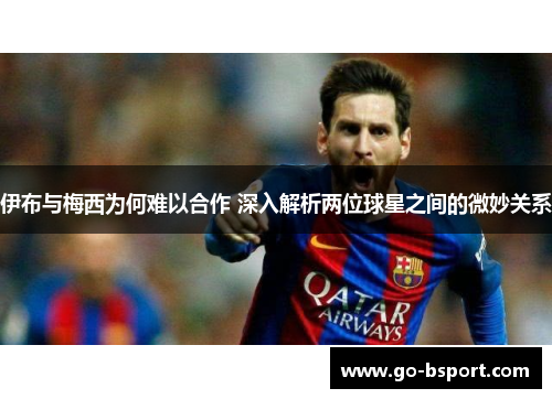伊布与梅西为何难以合作 深入解析两位球星之间的微妙关系