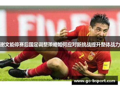 谢文能停赛后国足调整策略如何应对新挑战提升整体战力 谢文能停赛后国足调整策略如何应对新挑战提升整体战力