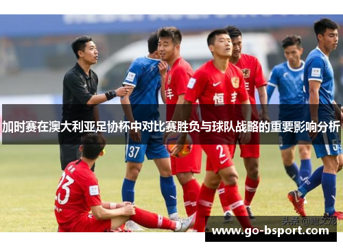 加时赛在澳大利亚足协杯中对比赛胜负与球队战略的重要影响分析