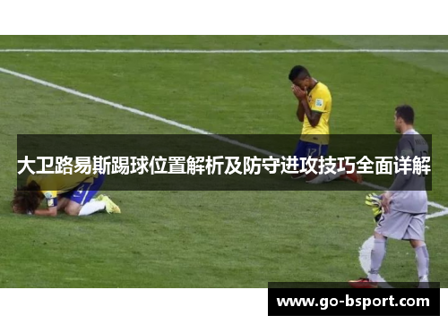 大卫路易斯踢球位置解析及防守进攻技巧全面详解 大卫路易斯踢球位置解析及防守进攻技巧全面详解