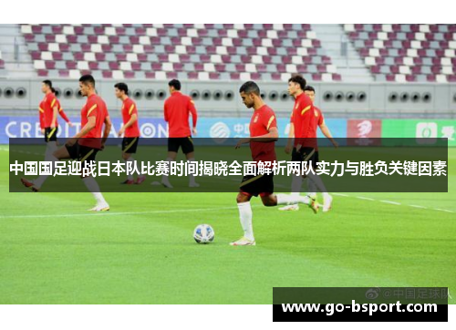 中国国足迎战日本队比赛时间揭晓全面解析两队实力与胜负关键因素