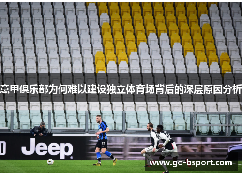 意甲俱乐部为何难以建设独立体育场背后的深层原因分析 意甲俱乐部为何难以建设独立体育场背后的深层原因分析