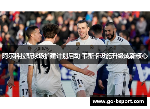 阿尔科拉斯球场扩建计划启动 韦斯卡设施升级成新核心