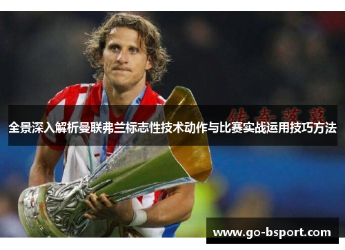 全景深入解析曼联弗兰标志性技术动作与比赛实战运用技巧方法
