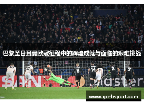 巴黎圣日耳曼欧冠征程中的辉煌成就与面临的艰难挑战 巴黎圣日耳曼欧冠征程中的辉煌成就与面临的艰难挑战