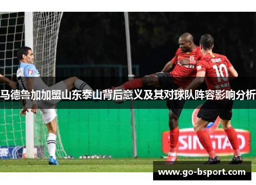 马德鲁加加盟山东泰山背后意义及其对球队阵容影响分析